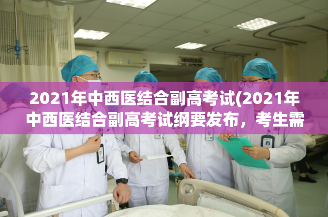 2021年中西医结合副高考试(2021年中西医结合副高考试纲要发布，考生需掌握哪些知识？)