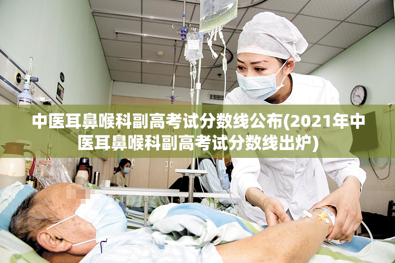 中医耳鼻喉科副高考试分数线公布(2021年中医耳鼻喉科副高考试分数线出炉)
