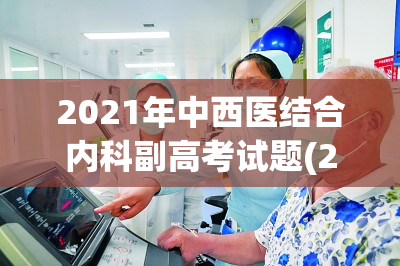 2021年中西医结合内科副高考试题(2021年中西医结合内科副高考试题相关信息梳理)