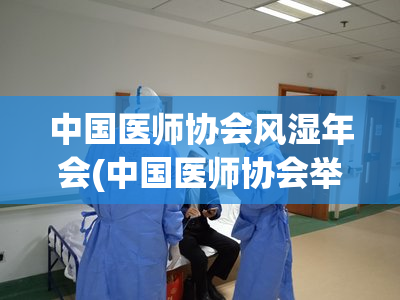 中国医师协会风湿年会(中国医师协会举办风湿病专业年会)