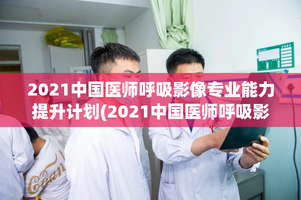 2021中国医师呼吸影像专业能力提升计划(2021中国医师呼吸影像专业提升计划)